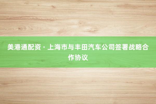 美港通配资 · 上海市与丰田汽车公司签署战略合作协议