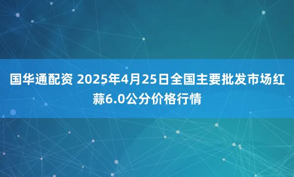 国华通配资 2025年4月25日全国主要批发市场红蒜6.0公分价格行情