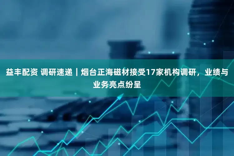 益丰配资 调研速递｜烟台正海磁材接受17家机构调研，业绩与业务亮点纷呈