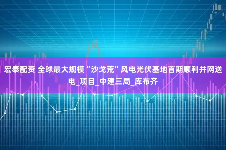 宏泰配资 全球最大规模“沙戈荒”风电光伏基地首期顺利并网送电_项目_中建三局_库布齐