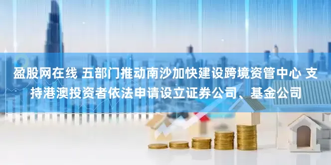 盈股网在线 五部门推动南沙加快建设跨境资管中心 支持港澳投资者依法申请设立证券公司、基金公司