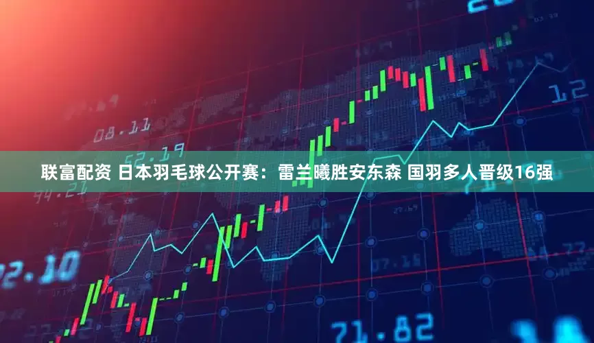 联富配资 日本羽毛球公开赛：雷兰曦胜安东森 国羽多人晋级16强