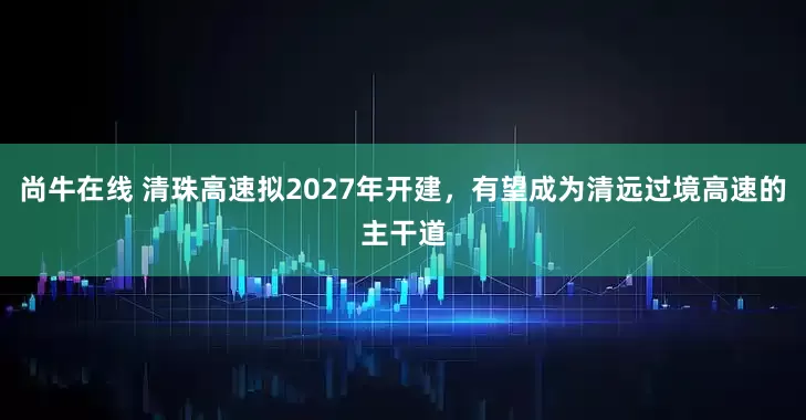尚牛在线 清珠高速拟2027年开建，有望成为清远过境高速的主干道