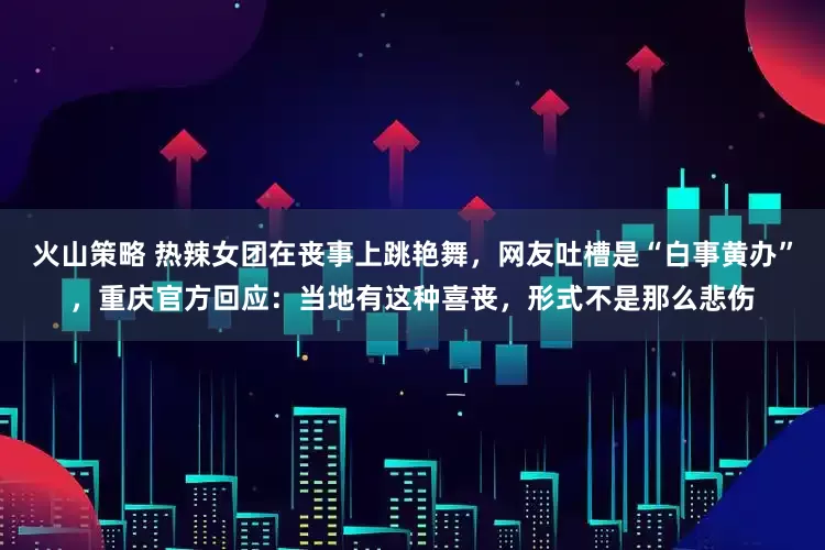 火山策略 热辣女团在丧事上跳艳舞，网友吐槽是“白事黄办”，重庆官方回应：当地有这种喜丧，形式不是那么悲伤