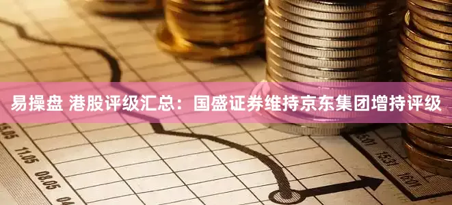 易操盘 港股评级汇总：国盛证券维持京东集团增持评级