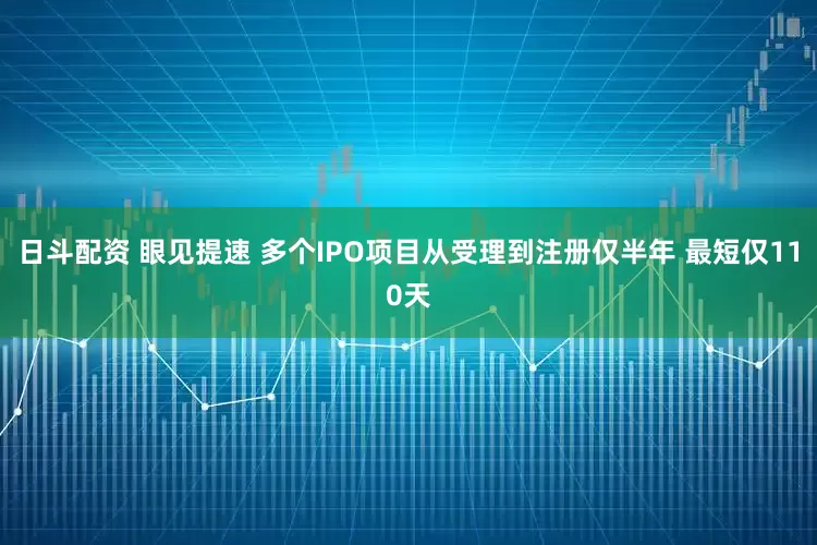 日斗配资 眼见提速 多个IPO项目从受理到注册仅半年 最短仅110天